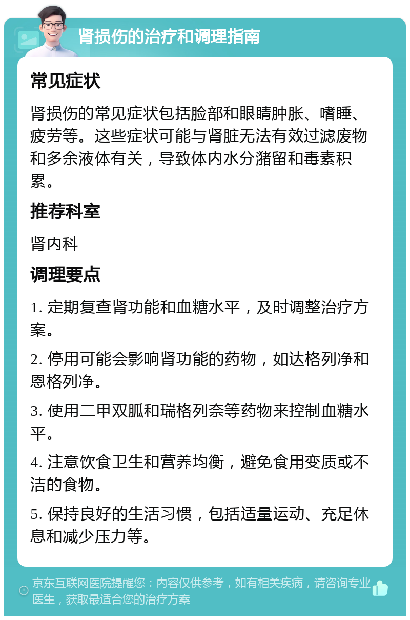 肾损伤的治疗和调理指南 常见症状 肾损伤的常见症状包括脸部和眼睛肿胀、嗜睡、疲劳等。这些症状可能与肾脏无法有效过滤废物和多余液体有关，导致体内水分潴留和毒素积累。 推荐科室 肾内科 调理要点 1. 定期复查肾功能和血糖水平，及时调整治疗方案。 2. 停用可能会影响肾功能的药物，如达格列净和恩格列净。 3. 使用二甲双胍和瑞格列奈等药物来控制血糖水平。 4. 注意饮食卫生和营养均衡，避免食用变质或不洁的食物。 5. 保持良好的生活习惯，包括适量运动、充足休息和减少压力等。