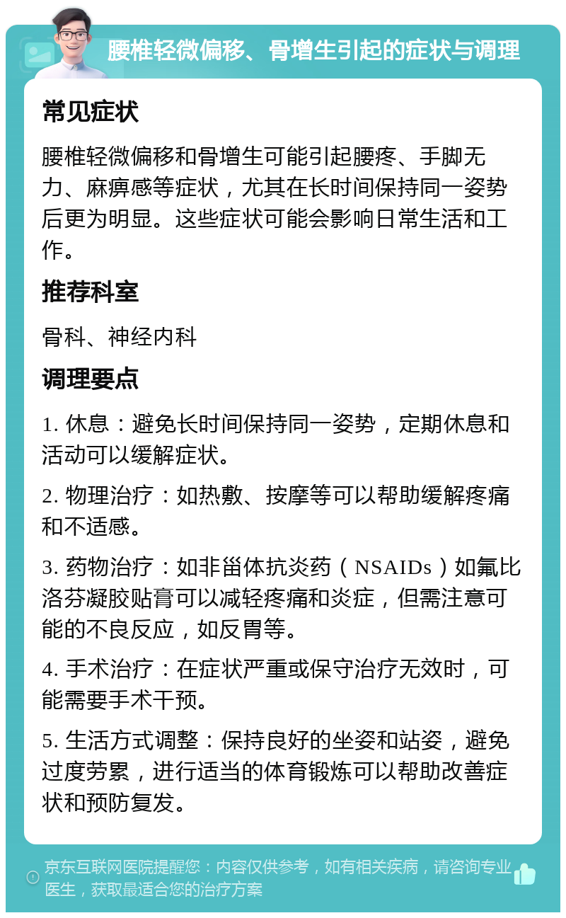 腰椎轻微偏移、骨增生引起的症状与调理 常见症状 腰椎轻微偏移和骨增生可能引起腰疼、手脚无力、麻痹感等症状，尤其在长时间保持同一姿势后更为明显。这些症状可能会影响日常生活和工作。 推荐科室 骨科、神经内科 调理要点 1. 休息：避免长时间保持同一姿势，定期休息和活动可以缓解症状。 2. 物理治疗：如热敷、按摩等可以帮助缓解疼痛和不适感。 3. 药物治疗：如非甾体抗炎药（NSAIDs）如氟比洛芬凝胶贴膏可以减轻疼痛和炎症，但需注意可能的不良反应，如反胃等。 4. 手术治疗：在症状严重或保守治疗无效时，可能需要手术干预。 5. 生活方式调整：保持良好的坐姿和站姿，避免过度劳累，进行适当的体育锻炼可以帮助改善症状和预防复发。