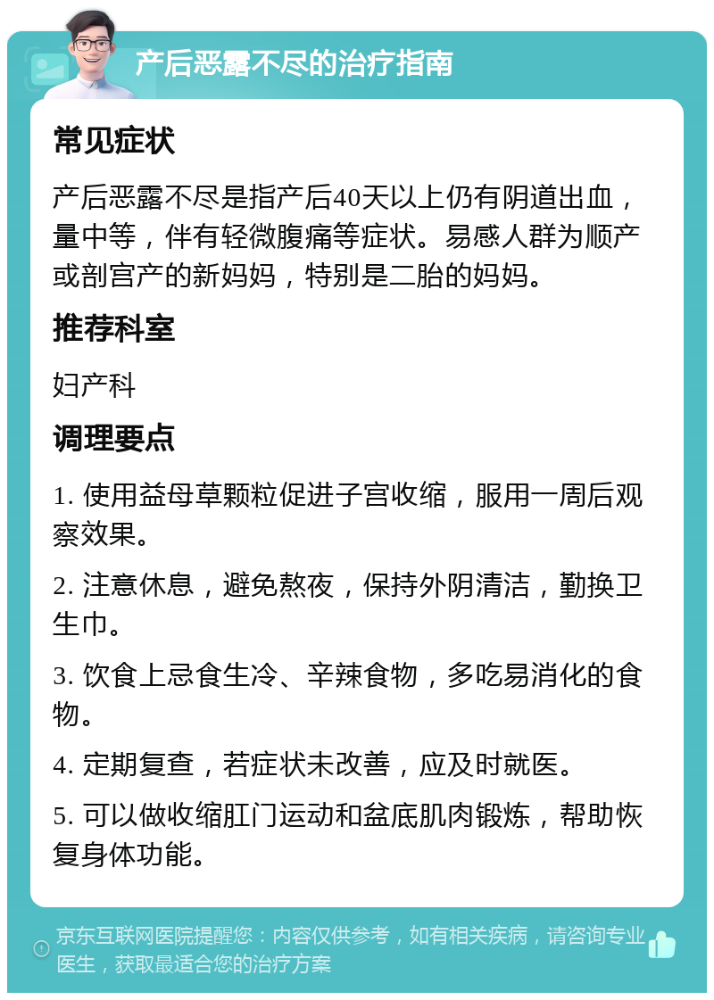 产后恶露不尽的治疗指南 常见症状 产后恶露不尽是指产后40天以上仍有阴道出血，量中等，伴有轻微腹痛等症状。易感人群为顺产或剖宫产的新妈妈，特别是二胎的妈妈。 推荐科室 妇产科 调理要点 1. 使用益母草颗粒促进子宫收缩，服用一周后观察效果。 2. 注意休息，避免熬夜，保持外阴清洁，勤换卫生巾。 3. 饮食上忌食生冷、辛辣食物，多吃易消化的食物。 4. 定期复查，若症状未改善，应及时就医。 5. 可以做收缩肛门运动和盆底肌肉锻炼，帮助恢复身体功能。