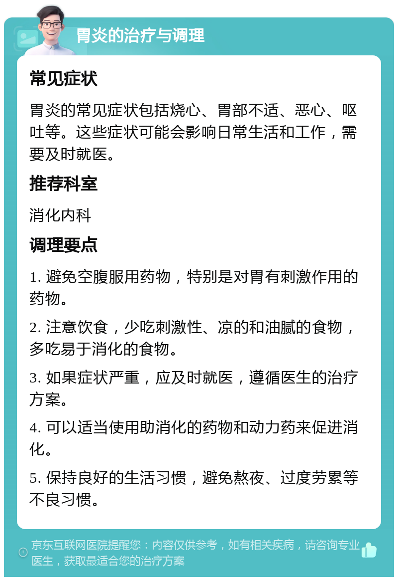 胃炎的治疗与调理 常见症状 胃炎的常见症状包括烧心、胃部不适、恶心、呕吐等。这些症状可能会影响日常生活和工作，需要及时就医。 推荐科室 消化内科 调理要点 1. 避免空腹服用药物，特别是对胃有刺激作用的药物。 2. 注意饮食，少吃刺激性、凉的和油腻的食物，多吃易于消化的食物。 3. 如果症状严重，应及时就医，遵循医生的治疗方案。 4. 可以适当使用助消化的药物和动力药来促进消化。 5. 保持良好的生活习惯，避免熬夜、过度劳累等不良习惯。