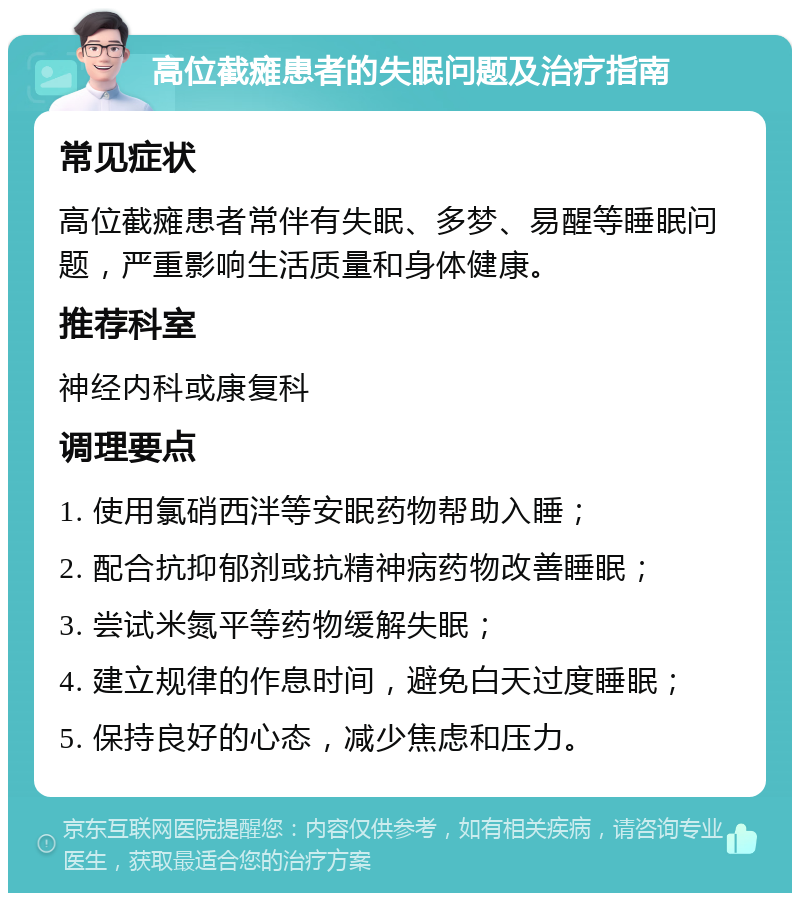 高位截瘫患者的失眠问题及治疗指南 常见症状 高位截瘫患者常伴有失眠、多梦、易醒等睡眠问题，严重影响生活质量和身体健康。 推荐科室 神经内科或康复科 调理要点 1. 使用氯硝西泮等安眠药物帮助入睡； 2. 配合抗抑郁剂或抗精神病药物改善睡眠； 3. 尝试米氮平等药物缓解失眠； 4. 建立规律的作息时间，避免白天过度睡眠； 5. 保持良好的心态，减少焦虑和压力。