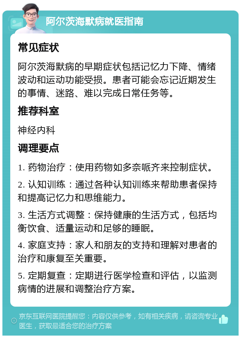 阿尔茨海默病就医指南 常见症状 阿尔茨海默病的早期症状包括记忆力下降、情绪波动和运动功能受损。患者可能会忘记近期发生的事情、迷路、难以完成日常任务等。 推荐科室 神经内科 调理要点 1. 药物治疗：使用药物如多奈哌齐来控制症状。 2. 认知训练：通过各种认知训练来帮助患者保持和提高记忆力和思维能力。 3. 生活方式调整：保持健康的生活方式，包括均衡饮食、适量运动和足够的睡眠。 4. 家庭支持：家人和朋友的支持和理解对患者的治疗和康复至关重要。 5. 定期复查：定期进行医学检查和评估，以监测病情的进展和调整治疗方案。