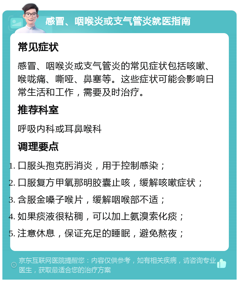 感冒、咽喉炎或支气管炎就医指南 常见症状 感冒、咽喉炎或支气管炎的常见症状包括咳嗽、喉咙痛、嘶哑、鼻塞等。这些症状可能会影响日常生活和工作，需要及时治疗。 推荐科室 呼吸内科或耳鼻喉科 调理要点 口服头孢克肟消炎，用于控制感染； 口服复方甲氧那明胶囊止咳，缓解咳嗽症状； 含服金嗓子喉片，缓解咽喉部不适； 如果痰液很粘稠，可以加上氨溴索化痰； 注意休息，保证充足的睡眠，避免熬夜；