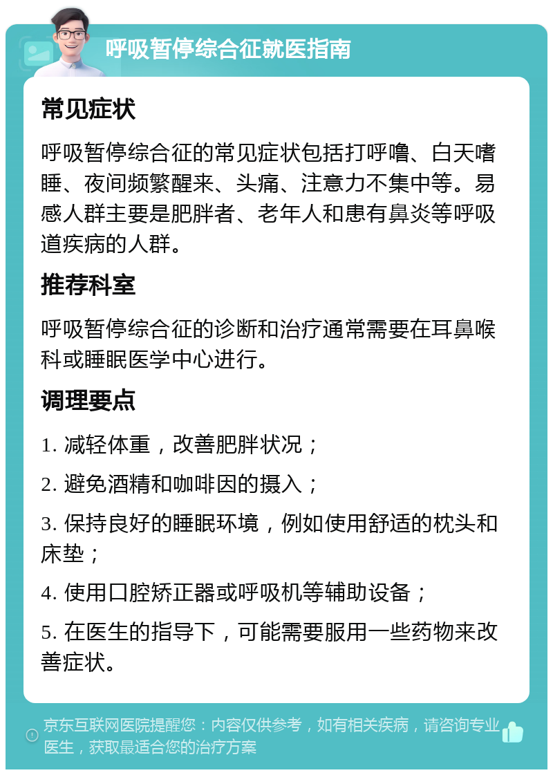 呼吸暂停综合征就医指南 常见症状 呼吸暂停综合征的常见症状包括打呼噜、白天嗜睡、夜间频繁醒来、头痛、注意力不集中等。易感人群主要是肥胖者、老年人和患有鼻炎等呼吸道疾病的人群。 推荐科室 呼吸暂停综合征的诊断和治疗通常需要在耳鼻喉科或睡眠医学中心进行。 调理要点 1. 减轻体重，改善肥胖状况； 2. 避免酒精和咖啡因的摄入； 3. 保持良好的睡眠环境，例如使用舒适的枕头和床垫； 4. 使用口腔矫正器或呼吸机等辅助设备； 5. 在医生的指导下，可能需要服用一些药物来改善症状。