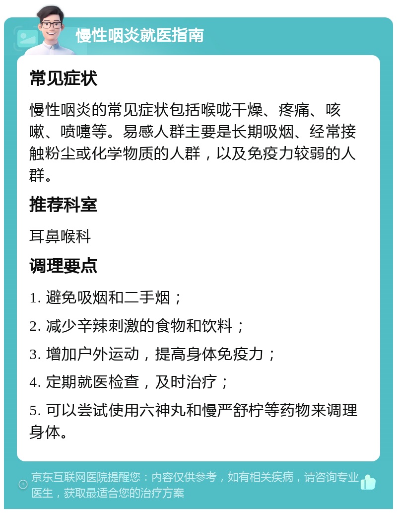 慢性咽炎就医指南 常见症状 慢性咽炎的常见症状包括喉咙干燥、疼痛、咳嗽、喷嚏等。易感人群主要是长期吸烟、经常接触粉尘或化学物质的人群，以及免疫力较弱的人群。 推荐科室 耳鼻喉科 调理要点 1. 避免吸烟和二手烟； 2. 减少辛辣刺激的食物和饮料； 3. 增加户外运动，提高身体免疫力； 4. 定期就医检查，及时治疗； 5. 可以尝试使用六神丸和慢严舒柠等药物来调理身体。