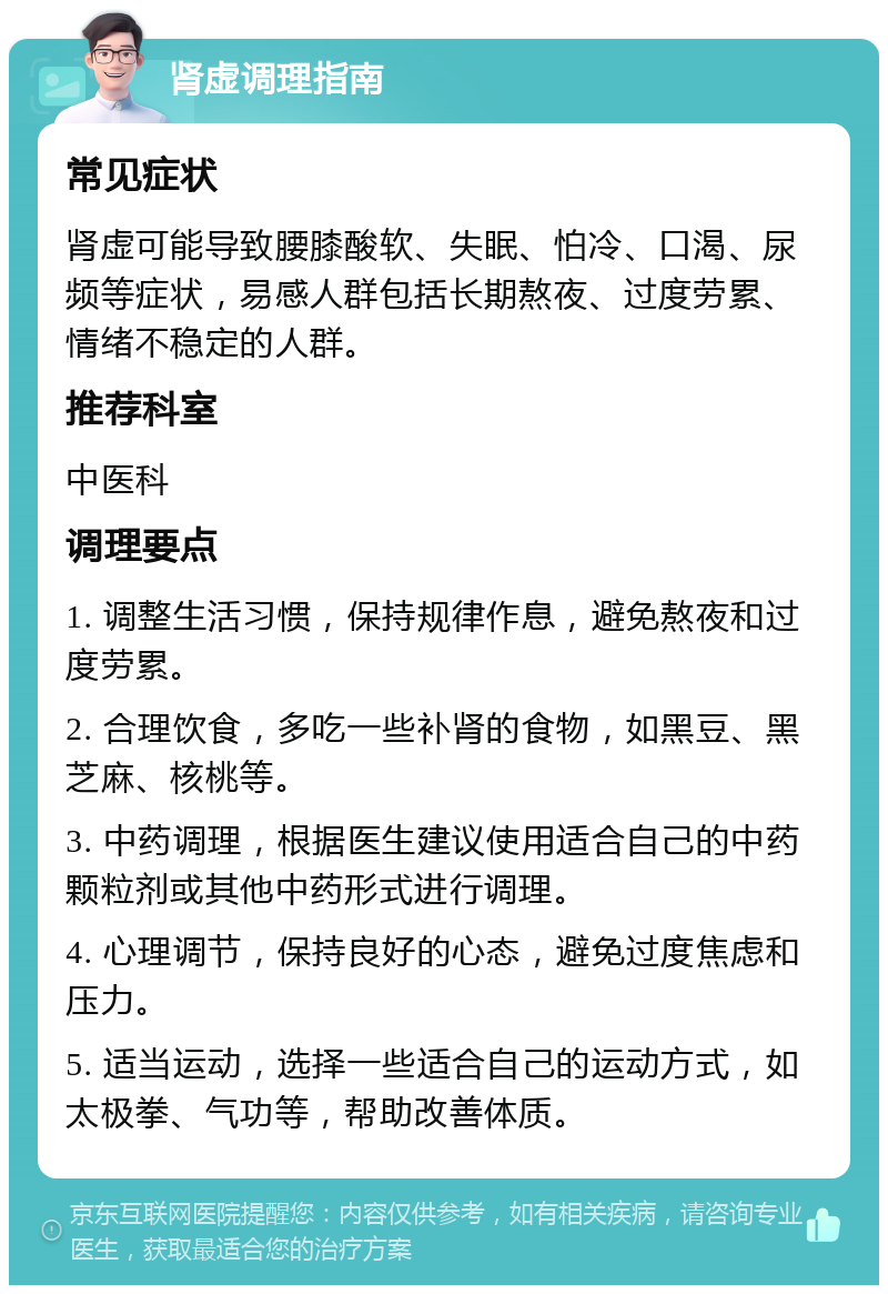 肾虚调理指南 常见症状 肾虚可能导致腰膝酸软、失眠、怕冷、口渴、尿频等症状，易感人群包括长期熬夜、过度劳累、情绪不稳定的人群。 推荐科室 中医科 调理要点 1. 调整生活习惯，保持规律作息，避免熬夜和过度劳累。 2. 合理饮食，多吃一些补肾的食物，如黑豆、黑芝麻、核桃等。 3. 中药调理，根据医生建议使用适合自己的中药颗粒剂或其他中药形式进行调理。 4. 心理调节，保持良好的心态，避免过度焦虑和压力。 5. 适当运动，选择一些适合自己的运动方式，如太极拳、气功等，帮助改善体质。