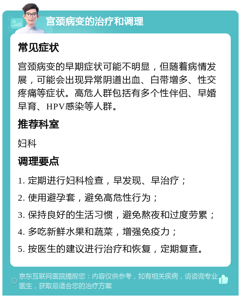 宫颈病变的治疗和调理 常见症状 宫颈病变的早期症状可能不明显，但随着病情发展，可能会出现异常阴道出血、白带增多、性交疼痛等症状。高危人群包括有多个性伴侣、早婚早育、HPV感染等人群。 推荐科室 妇科 调理要点 1. 定期进行妇科检查，早发现、早治疗； 2. 使用避孕套，避免高危性行为； 3. 保持良好的生活习惯，避免熬夜和过度劳累； 4. 多吃新鲜水果和蔬菜，增强免疫力； 5. 按医生的建议进行治疗和恢复，定期复查。