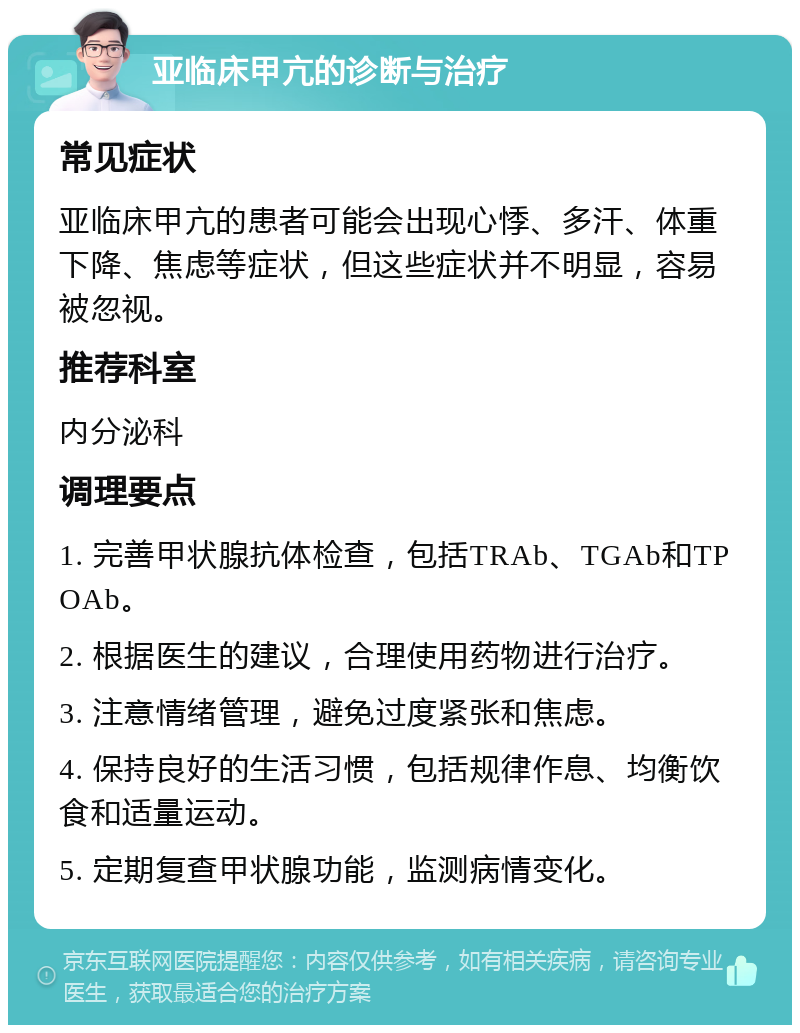 亚临床甲亢的诊断与治疗 常见症状 亚临床甲亢的患者可能会出现心悸、多汗、体重下降、焦虑等症状，但这些症状并不明显，容易被忽视。 推荐科室 内分泌科 调理要点 1. 完善甲状腺抗体检查，包括TRAb、TGAb和TPOAb。 2. 根据医生的建议，合理使用药物进行治疗。 3. 注意情绪管理，避免过度紧张和焦虑。 4. 保持良好的生活习惯，包括规律作息、均衡饮食和适量运动。 5. 定期复查甲状腺功能，监测病情变化。