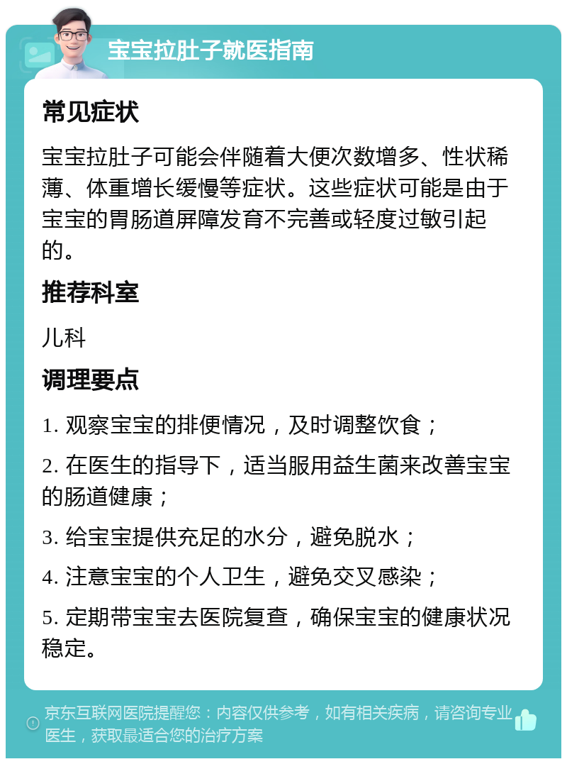 宝宝拉肚子就医指南 常见症状 宝宝拉肚子可能会伴随着大便次数增多、性状稀薄、体重增长缓慢等症状。这些症状可能是由于宝宝的胃肠道屏障发育不完善或轻度过敏引起的。 推荐科室 儿科 调理要点 1. 观察宝宝的排便情况，及时调整饮食； 2. 在医生的指导下，适当服用益生菌来改善宝宝的肠道健康； 3. 给宝宝提供充足的水分，避免脱水； 4. 注意宝宝的个人卫生，避免交叉感染； 5. 定期带宝宝去医院复查，确保宝宝的健康状况稳定。