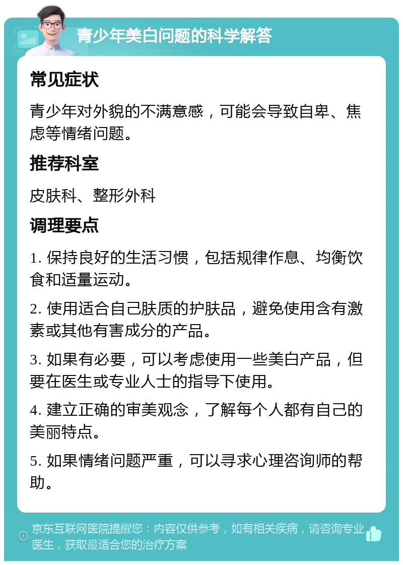 青少年美白问题的科学解答 常见症状 青少年对外貌的不满意感，可能会导致自卑、焦虑等情绪问题。 推荐科室 皮肤科、整形外科 调理要点 1. 保持良好的生活习惯，包括规律作息、均衡饮食和适量运动。 2. 使用适合自己肤质的护肤品，避免使用含有激素或其他有害成分的产品。 3. 如果有必要，可以考虑使用一些美白产品，但要在医生或专业人士的指导下使用。 4. 建立正确的审美观念，了解每个人都有自己的美丽特点。 5. 如果情绪问题严重，可以寻求心理咨询师的帮助。