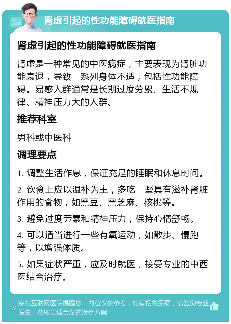 肾虚引起的性功能障碍就医指南 肾虚引起的性功能障碍就医指南 肾虚是一种常见的中医病症，主要表现为肾脏功能衰退，导致一系列身体不适，包括性功能障碍。易感人群通常是长期过度劳累、生活不规律、精神压力大的人群。 推荐科室 男科或中医科 调理要点 1. 调整生活作息，保证充足的睡眠和休息时间。 2. 饮食上应以温补为主，多吃一些具有滋补肾脏作用的食物，如黑豆、黑芝麻、核桃等。 3. 避免过度劳累和精神压力，保持心情舒畅。 4. 可以适当进行一些有氧运动，如散步、慢跑等，以增强体质。 5. 如果症状严重，应及时就医，接受专业的中西医结合治疗。