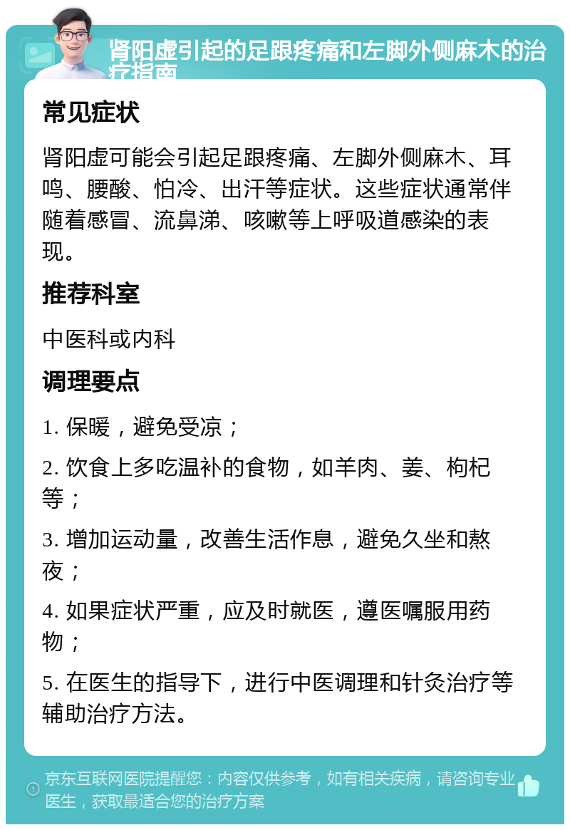 肾阳虚引起的足跟疼痛和左脚外侧麻木的治疗指南 常见症状 肾阳虚可能会引起足跟疼痛、左脚外侧麻木、耳鸣、腰酸、怕冷、出汗等症状。这些症状通常伴随着感冒、流鼻涕、咳嗽等上呼吸道感染的表现。 推荐科室 中医科或内科 调理要点 1. 保暖，避免受凉； 2. 饮食上多吃温补的食物，如羊肉、姜、枸杞等； 3. 增加运动量，改善生活作息，避免久坐和熬夜； 4. 如果症状严重，应及时就医，遵医嘱服用药物； 5. 在医生的指导下，进行中医调理和针灸治疗等辅助治疗方法。