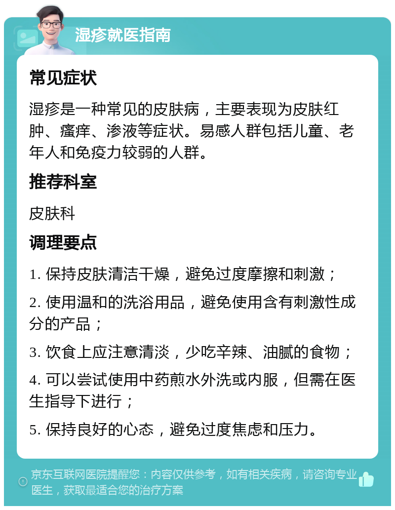 湿疹就医指南 常见症状 湿疹是一种常见的皮肤病，主要表现为皮肤红肿、瘙痒、渗液等症状。易感人群包括儿童、老年人和免疫力较弱的人群。 推荐科室 皮肤科 调理要点 1. 保持皮肤清洁干燥，避免过度摩擦和刺激； 2. 使用温和的洗浴用品，避免使用含有刺激性成分的产品； 3. 饮食上应注意清淡，少吃辛辣、油腻的食物； 4. 可以尝试使用中药煎水外洗或内服，但需在医生指导下进行； 5. 保持良好的心态，避免过度焦虑和压力。