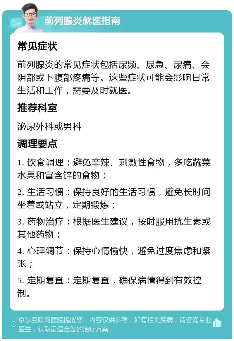 前列腺炎就医指南 常见症状 前列腺炎的常见症状包括尿频、尿急、尿痛、会阴部或下腹部疼痛等。这些症状可能会影响日常生活和工作，需要及时就医。 推荐科室 泌尿外科或男科 调理要点 1. 饮食调理：避免辛辣、刺激性食物，多吃蔬菜水果和富含锌的食物； 2. 生活习惯：保持良好的生活习惯，避免长时间坐着或站立，定期锻炼； 3. 药物治疗：根据医生建议，按时服用抗生素或其他药物； 4. 心理调节：保持心情愉快，避免过度焦虑和紧张； 5. 定期复查：定期复查，确保病情得到有效控制。