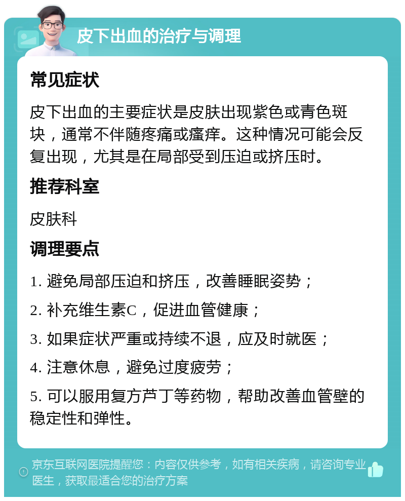 皮下出血的治疗与调理 常见症状 皮下出血的主要症状是皮肤出现紫色或青色斑块，通常不伴随疼痛或瘙痒。这种情况可能会反复出现，尤其是在局部受到压迫或挤压时。 推荐科室 皮肤科 调理要点 1. 避免局部压迫和挤压，改善睡眠姿势； 2. 补充维生素C，促进血管健康； 3. 如果症状严重或持续不退，应及时就医； 4. 注意休息，避免过度疲劳； 5. 可以服用复方芦丁等药物，帮助改善血管壁的稳定性和弹性。