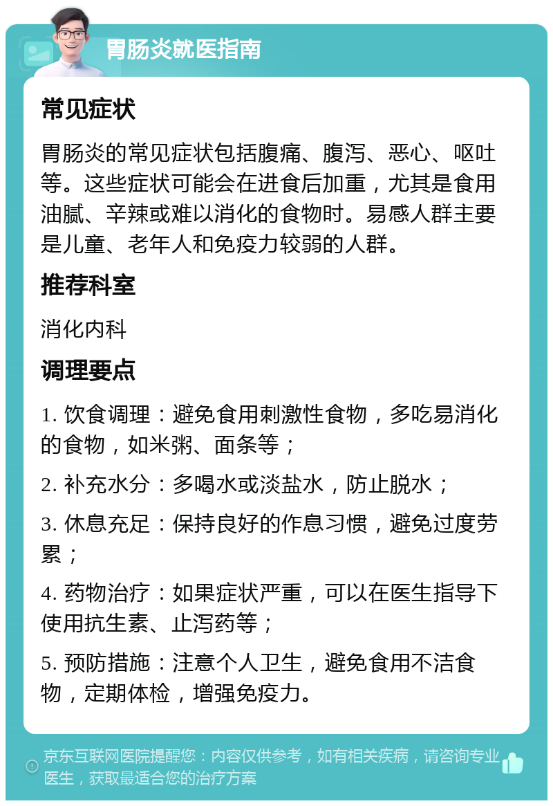 胃肠炎就医指南 常见症状 胃肠炎的常见症状包括腹痛、腹泻、恶心、呕吐等。这些症状可能会在进食后加重，尤其是食用油腻、辛辣或难以消化的食物时。易感人群主要是儿童、老年人和免疫力较弱的人群。 推荐科室 消化内科 调理要点 1. 饮食调理：避免食用刺激性食物，多吃易消化的食物，如米粥、面条等； 2. 补充水分：多喝水或淡盐水，防止脱水； 3. 休息充足：保持良好的作息习惯，避免过度劳累； 4. 药物治疗：如果症状严重，可以在医生指导下使用抗生素、止泻药等； 5. 预防措施：注意个人卫生，避免食用不洁食物，定期体检，增强免疫力。