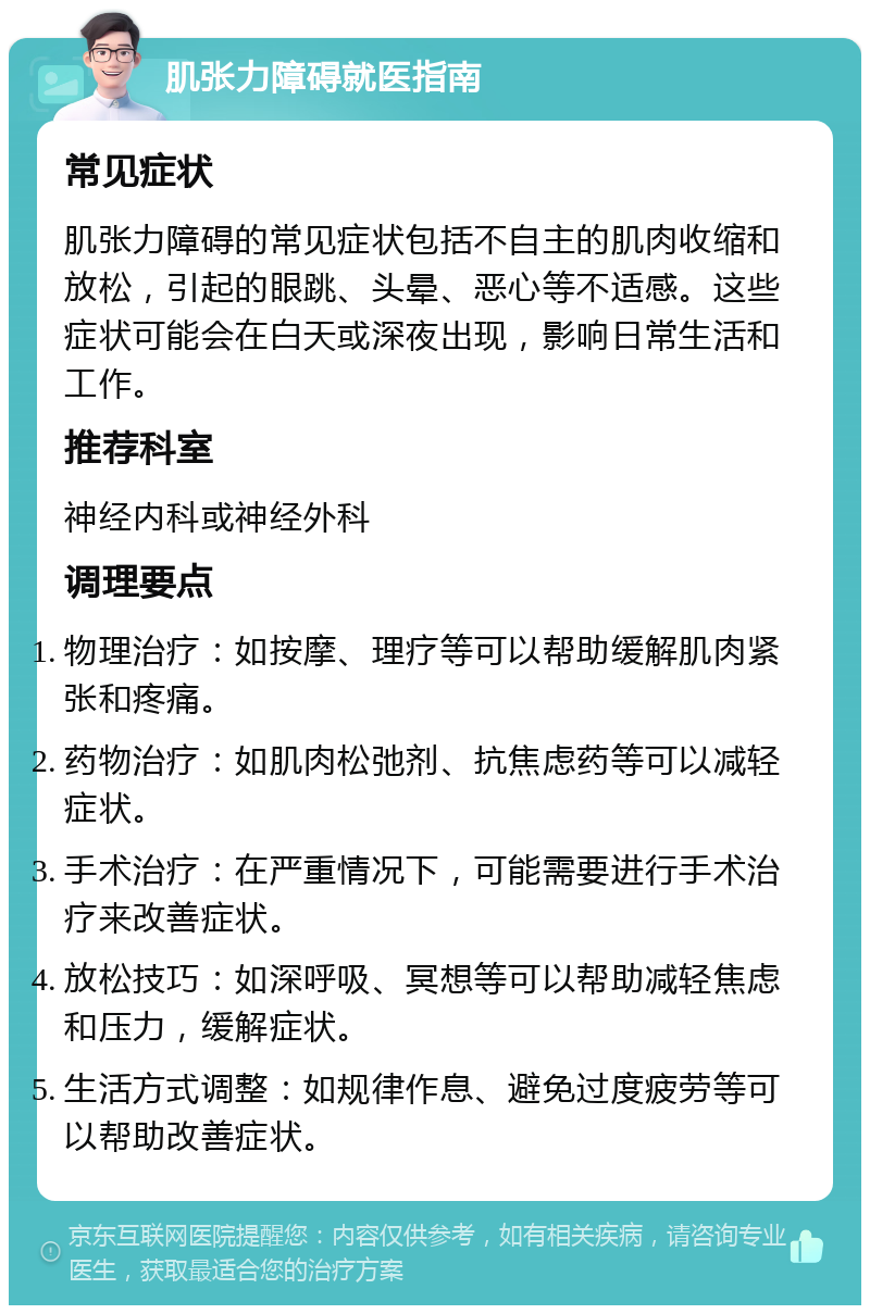 肌张力障碍就医指南 常见症状 肌张力障碍的常见症状包括不自主的肌肉收缩和放松，引起的眼跳、头晕、恶心等不适感。这些症状可能会在白天或深夜出现，影响日常生活和工作。 推荐科室 神经内科或神经外科 调理要点 物理治疗：如按摩、理疗等可以帮助缓解肌肉紧张和疼痛。 药物治疗：如肌肉松弛剂、抗焦虑药等可以减轻症状。 手术治疗：在严重情况下，可能需要进行手术治疗来改善症状。 放松技巧：如深呼吸、冥想等可以帮助减轻焦虑和压力，缓解症状。 生活方式调整：如规律作息、避免过度疲劳等可以帮助改善症状。