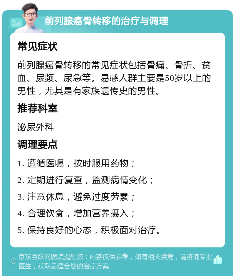 前列腺癌骨转移的治疗与调理 常见症状 前列腺癌骨转移的常见症状包括骨痛、骨折、贫血、尿频、尿急等。易感人群主要是50岁以上的男性，尤其是有家族遗传史的男性。 推荐科室 泌尿外科 调理要点 1. 遵循医嘱，按时服用药物； 2. 定期进行复查，监测病情变化； 3. 注意休息，避免过度劳累； 4. 合理饮食，增加营养摄入； 5. 保持良好的心态，积极面对治疗。