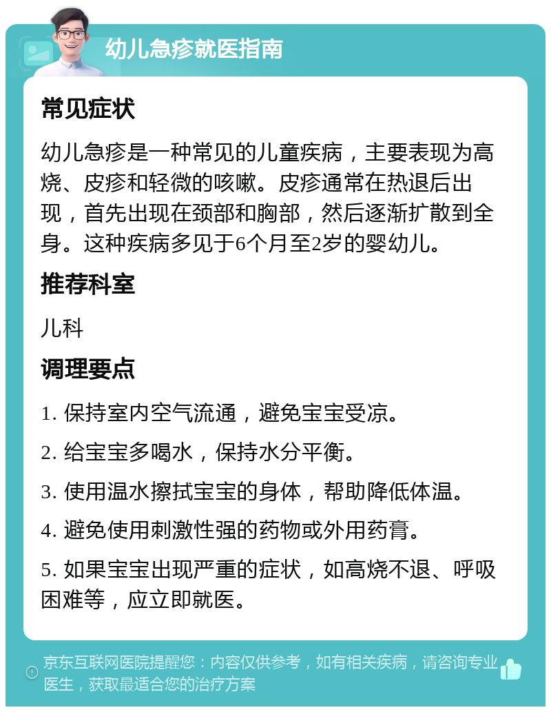 幼儿急疹就医指南 常见症状 幼儿急疹是一种常见的儿童疾病，主要表现为高烧、皮疹和轻微的咳嗽。皮疹通常在热退后出现，首先出现在颈部和胸部，然后逐渐扩散到全身。这种疾病多见于6个月至2岁的婴幼儿。 推荐科室 儿科 调理要点 1. 保持室内空气流通，避免宝宝受凉。 2. 给宝宝多喝水，保持水分平衡。 3. 使用温水擦拭宝宝的身体，帮助降低体温。 4. 避免使用刺激性强的药物或外用药膏。 5. 如果宝宝出现严重的症状，如高烧不退、呼吸困难等，应立即就医。