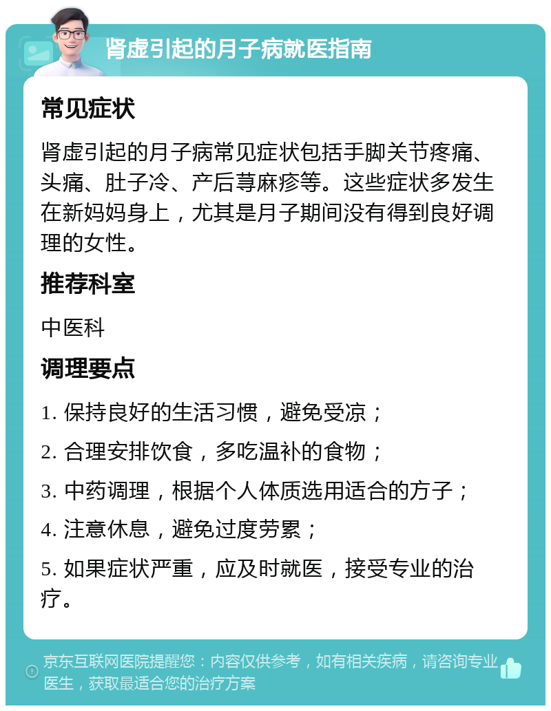 肾虚引起的月子病就医指南 常见症状 肾虚引起的月子病常见症状包括手脚关节疼痛、头痛、肚子冷、产后荨麻疹等。这些症状多发生在新妈妈身上，尤其是月子期间没有得到良好调理的女性。 推荐科室 中医科 调理要点 1. 保持良好的生活习惯，避免受凉； 2. 合理安排饮食，多吃温补的食物； 3. 中药调理，根据个人体质选用适合的方子； 4. 注意休息，避免过度劳累； 5. 如果症状严重，应及时就医，接受专业的治疗。