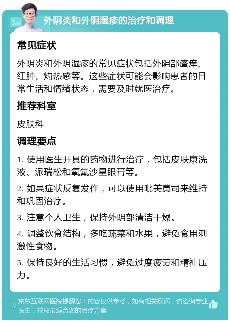 外阴炎和外阴湿疹的治疗和调理 常见症状 外阴炎和外阴湿疹的常见症状包括外阴部瘙痒、红肿、灼热感等。这些症状可能会影响患者的日常生活和情绪状态，需要及时就医治疗。 推荐科室 皮肤科 调理要点 1. 使用医生开具的药物进行治疗，包括皮肤康洗液、派瑞松和氧氟沙星眼膏等。 2. 如果症状反复发作，可以使用吡美莫司来维持和巩固治疗。 3. 注意个人卫生，保持外阴部清洁干燥。 4. 调整饮食结构，多吃蔬菜和水果，避免食用刺激性食物。 5. 保持良好的生活习惯，避免过度疲劳和精神压力。