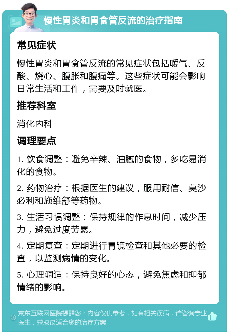 慢性胃炎和胃食管反流的治疗指南 常见症状 慢性胃炎和胃食管反流的常见症状包括嗳气、反酸、烧心、腹胀和腹痛等。这些症状可能会影响日常生活和工作，需要及时就医。 推荐科室 消化内科 调理要点 1. 饮食调整：避免辛辣、油腻的食物，多吃易消化的食物。 2. 药物治疗：根据医生的建议，服用耐信、莫沙必利和施维舒等药物。 3. 生活习惯调整：保持规律的作息时间，减少压力，避免过度劳累。 4. 定期复查：定期进行胃镜检查和其他必要的检查，以监测病情的变化。 5. 心理调适：保持良好的心态，避免焦虑和抑郁情绪的影响。