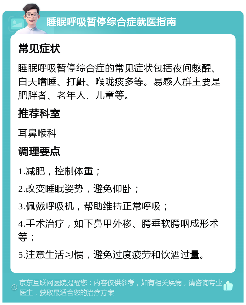 睡眠呼吸暂停综合症就医指南 常见症状 睡眠呼吸暂停综合症的常见症状包括夜间憋醒、白天嗜睡、打鼾、喉咙痰多等。易感人群主要是肥胖者、老年人、儿童等。 推荐科室 耳鼻喉科 调理要点 1.减肥，控制体重； 2.改变睡眠姿势，避免仰卧； 3.佩戴呼吸机，帮助维持正常呼吸； 4.手术治疗，如下鼻甲外移、腭垂软腭咽成形术等； 5.注意生活习惯，避免过度疲劳和饮酒过量。