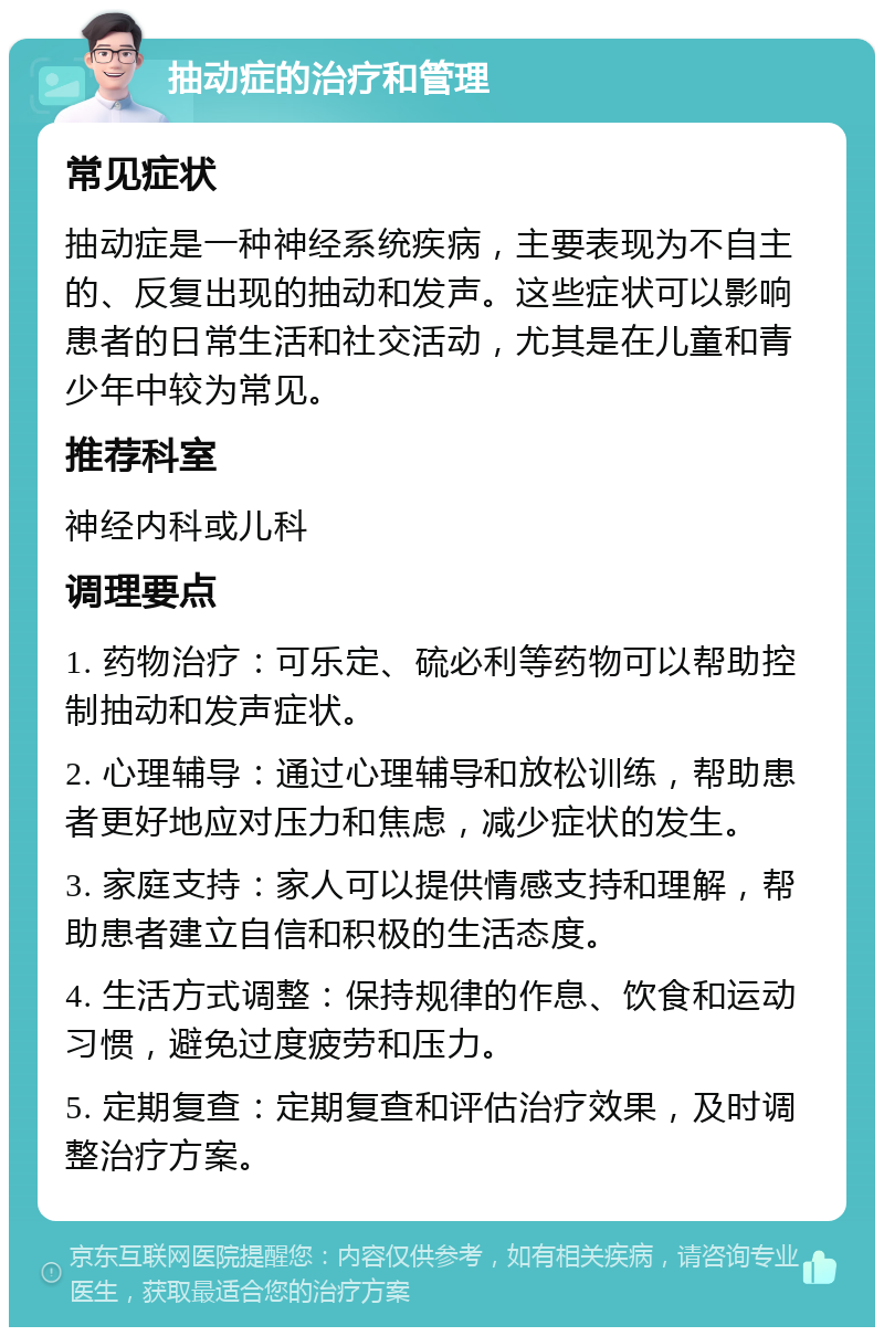 抽动症的治疗和管理 常见症状 抽动症是一种神经系统疾病，主要表现为不自主的、反复出现的抽动和发声。这些症状可以影响患者的日常生活和社交活动，尤其是在儿童和青少年中较为常见。 推荐科室 神经内科或儿科 调理要点 1. 药物治疗：可乐定、硫必利等药物可以帮助控制抽动和发声症状。 2. 心理辅导：通过心理辅导和放松训练，帮助患者更好地应对压力和焦虑，减少症状的发生。 3. 家庭支持：家人可以提供情感支持和理解，帮助患者建立自信和积极的生活态度。 4. 生活方式调整：保持规律的作息、饮食和运动习惯，避免过度疲劳和压力。 5. 定期复查：定期复查和评估治疗效果，及时调整治疗方案。