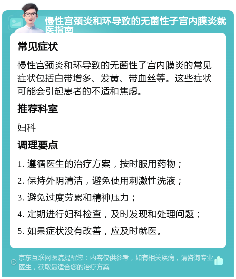 慢性宫颈炎和环导致的无菌性子宫内膜炎就医指南 常见症状 慢性宫颈炎和环导致的无菌性子宫内膜炎的常见症状包括白带增多、发黄、带血丝等。这些症状可能会引起患者的不适和焦虑。 推荐科室 妇科 调理要点 1. 遵循医生的治疗方案，按时服用药物； 2. 保持外阴清洁，避免使用刺激性洗液； 3. 避免过度劳累和精神压力； 4. 定期进行妇科检查，及时发现和处理问题； 5. 如果症状没有改善，应及时就医。