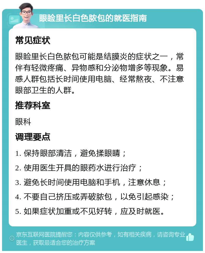 眼睑里长白色脓包的就医指南 常见症状 眼睑里长白色脓包可能是结膜炎的症状之一，常伴有轻微疼痛、异物感和分泌物增多等现象。易感人群包括长时间使用电脑、经常熬夜、不注意眼部卫生的人群。 推荐科室 眼科 调理要点 1. 保持眼部清洁，避免揉眼睛； 2. 使用医生开具的眼药水进行治疗； 3. 避免长时间使用电脑和手机，注意休息； 4. 不要自己挤压或弄破脓包，以免引起感染； 5. 如果症状加重或不见好转，应及时就医。