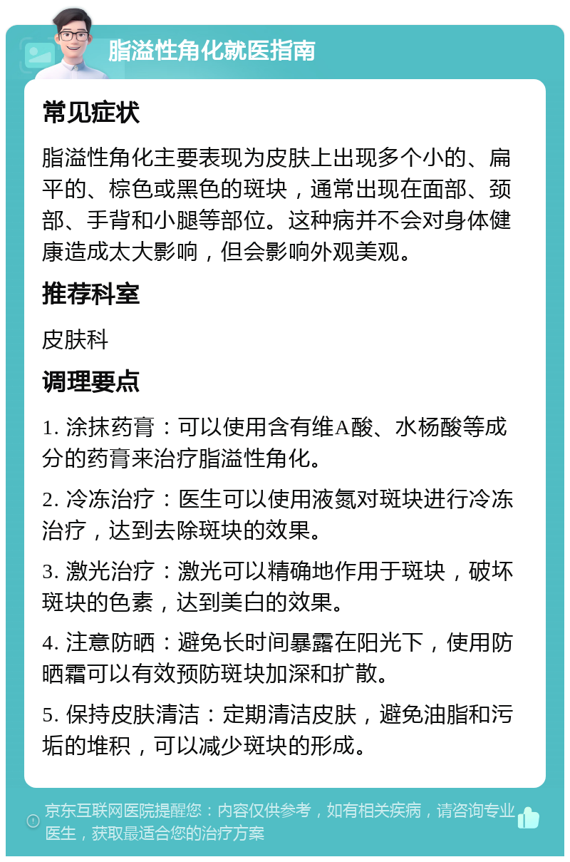 脂溢性角化就医指南 常见症状 脂溢性角化主要表现为皮肤上出现多个小的、扁平的、棕色或黑色的斑块，通常出现在面部、颈部、手背和小腿等部位。这种病并不会对身体健康造成太大影响，但会影响外观美观。 推荐科室 皮肤科 调理要点 1. 涂抹药膏：可以使用含有维A酸、水杨酸等成分的药膏来治疗脂溢性角化。 2. 冷冻治疗：医生可以使用液氮对斑块进行冷冻治疗，达到去除斑块的效果。 3. 激光治疗：激光可以精确地作用于斑块，破坏斑块的色素，达到美白的效果。 4. 注意防晒：避免长时间暴露在阳光下，使用防晒霜可以有效预防斑块加深和扩散。 5. 保持皮肤清洁：定期清洁皮肤，避免油脂和污垢的堆积，可以减少斑块的形成。