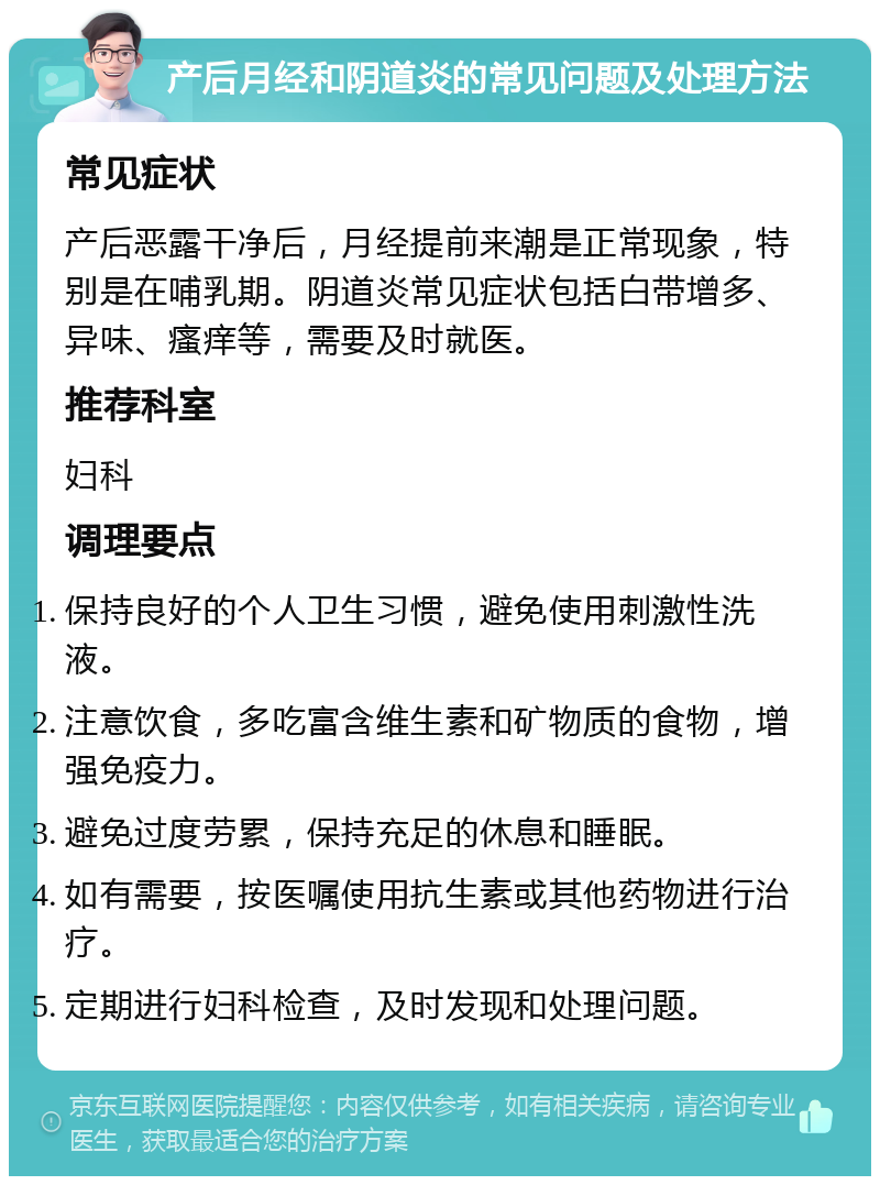 产后月经和阴道炎的常见问题及处理方法 常见症状 产后恶露干净后，月经提前来潮是正常现象，特别是在哺乳期。阴道炎常见症状包括白带增多、异味、瘙痒等，需要及时就医。 推荐科室 妇科 调理要点 保持良好的个人卫生习惯，避免使用刺激性洗液。 注意饮食，多吃富含维生素和矿物质的食物，增强免疫力。 避免过度劳累，保持充足的休息和睡眠。 如有需要，按医嘱使用抗生素或其他药物进行治疗。 定期进行妇科检查，及时发现和处理问题。