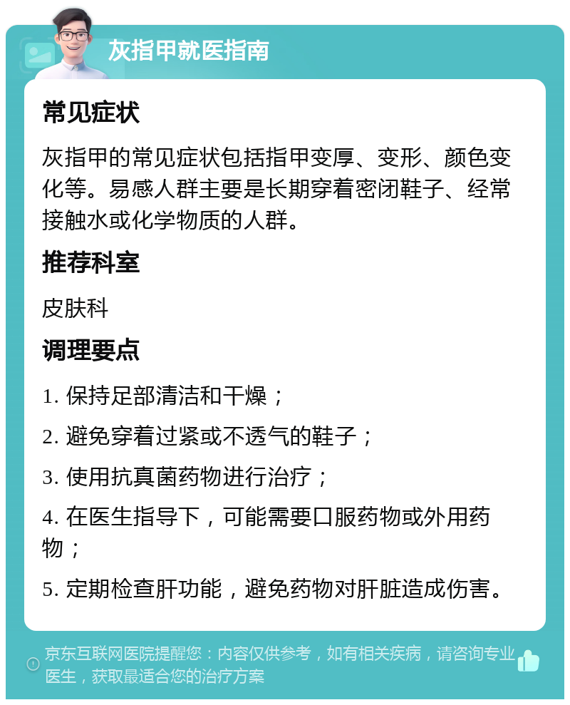 灰指甲就医指南 常见症状 灰指甲的常见症状包括指甲变厚、变形、颜色变化等。易感人群主要是长期穿着密闭鞋子、经常接触水或化学物质的人群。 推荐科室 皮肤科 调理要点 1. 保持足部清洁和干燥； 2. 避免穿着过紧或不透气的鞋子； 3. 使用抗真菌药物进行治疗； 4. 在医生指导下，可能需要口服药物或外用药物； 5. 定期检查肝功能，避免药物对肝脏造成伤害。