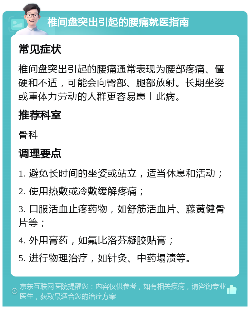 椎间盘突出引起的腰痛就医指南 常见症状 椎间盘突出引起的腰痛通常表现为腰部疼痛、僵硬和不适，可能会向臀部、腿部放射。长期坐姿或重体力劳动的人群更容易患上此病。 推荐科室 骨科 调理要点 1. 避免长时间的坐姿或站立，适当休息和活动； 2. 使用热敷或冷敷缓解疼痛； 3. 口服活血止疼药物，如舒筋活血片、藤黄健骨片等； 4. 外用膏药，如氟比洛芬凝胶贴膏； 5. 进行物理治疗，如针灸、中药塌渍等。