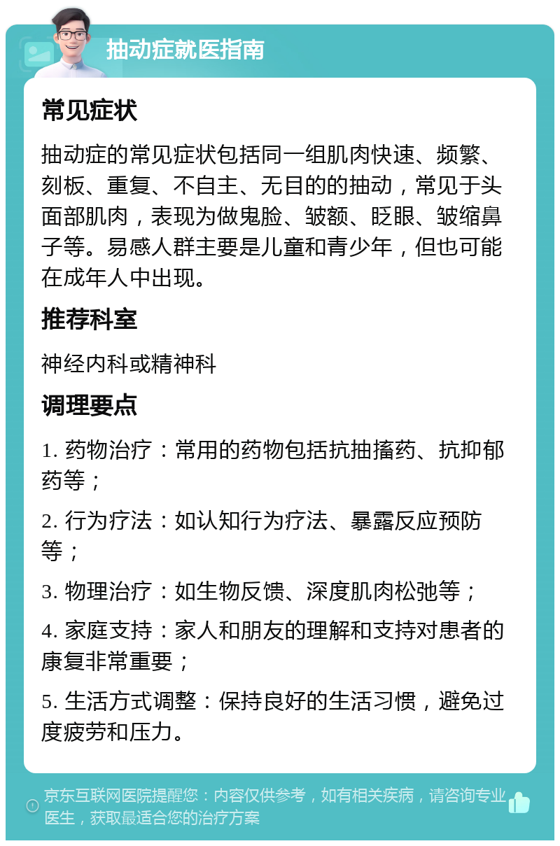 抽动症就医指南 常见症状 抽动症的常见症状包括同一组肌肉快速、频繁、刻板、重复、不自主、无目的的抽动，常见于头面部肌肉，表现为做鬼脸、皱额、眨眼、皱缩鼻子等。易感人群主要是儿童和青少年，但也可能在成年人中出现。 推荐科室 神经内科或精神科 调理要点 1. 药物治疗：常用的药物包括抗抽搐药、抗抑郁药等； 2. 行为疗法：如认知行为疗法、暴露反应预防等； 3. 物理治疗：如生物反馈、深度肌肉松弛等； 4. 家庭支持：家人和朋友的理解和支持对患者的康复非常重要； 5. 生活方式调整：保持良好的生活习惯，避免过度疲劳和压力。