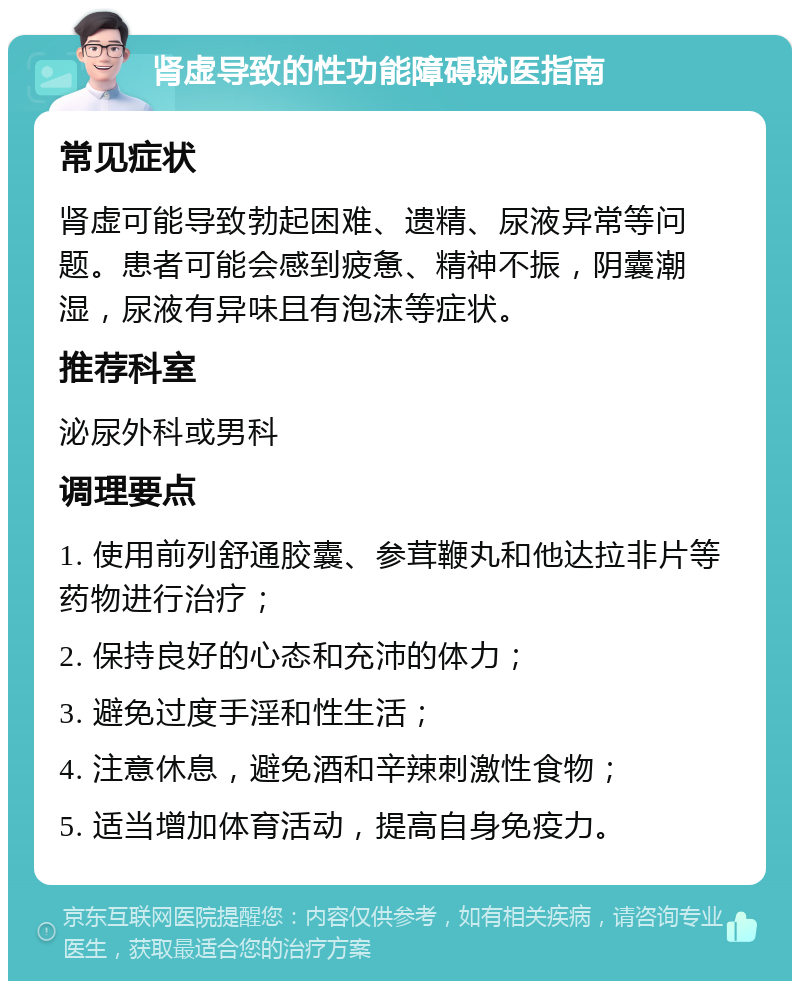 肾虚导致的性功能障碍就医指南 常见症状 肾虚可能导致勃起困难、遗精、尿液异常等问题。患者可能会感到疲惫、精神不振，阴囊潮湿，尿液有异味且有泡沫等症状。 推荐科室 泌尿外科或男科 调理要点 1. 使用前列舒通胶囊、参茸鞭丸和他达拉非片等药物进行治疗； 2. 保持良好的心态和充沛的体力； 3. 避免过度手淫和性生活； 4. 注意休息，避免酒和辛辣刺激性食物； 5. 适当增加体育活动，提高自身免疫力。