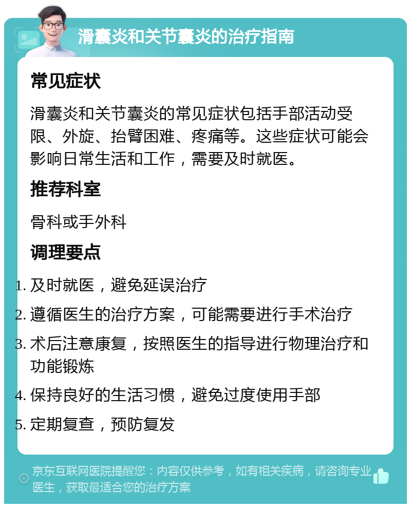 滑囊炎和关节囊炎的治疗指南 常见症状 滑囊炎和关节囊炎的常见症状包括手部活动受限、外旋、抬臂困难、疼痛等。这些症状可能会影响日常生活和工作，需要及时就医。 推荐科室 骨科或手外科 调理要点 及时就医，避免延误治疗 遵循医生的治疗方案，可能需要进行手术治疗 术后注意康复，按照医生的指导进行物理治疗和功能锻炼 保持良好的生活习惯，避免过度使用手部 定期复查，预防复发