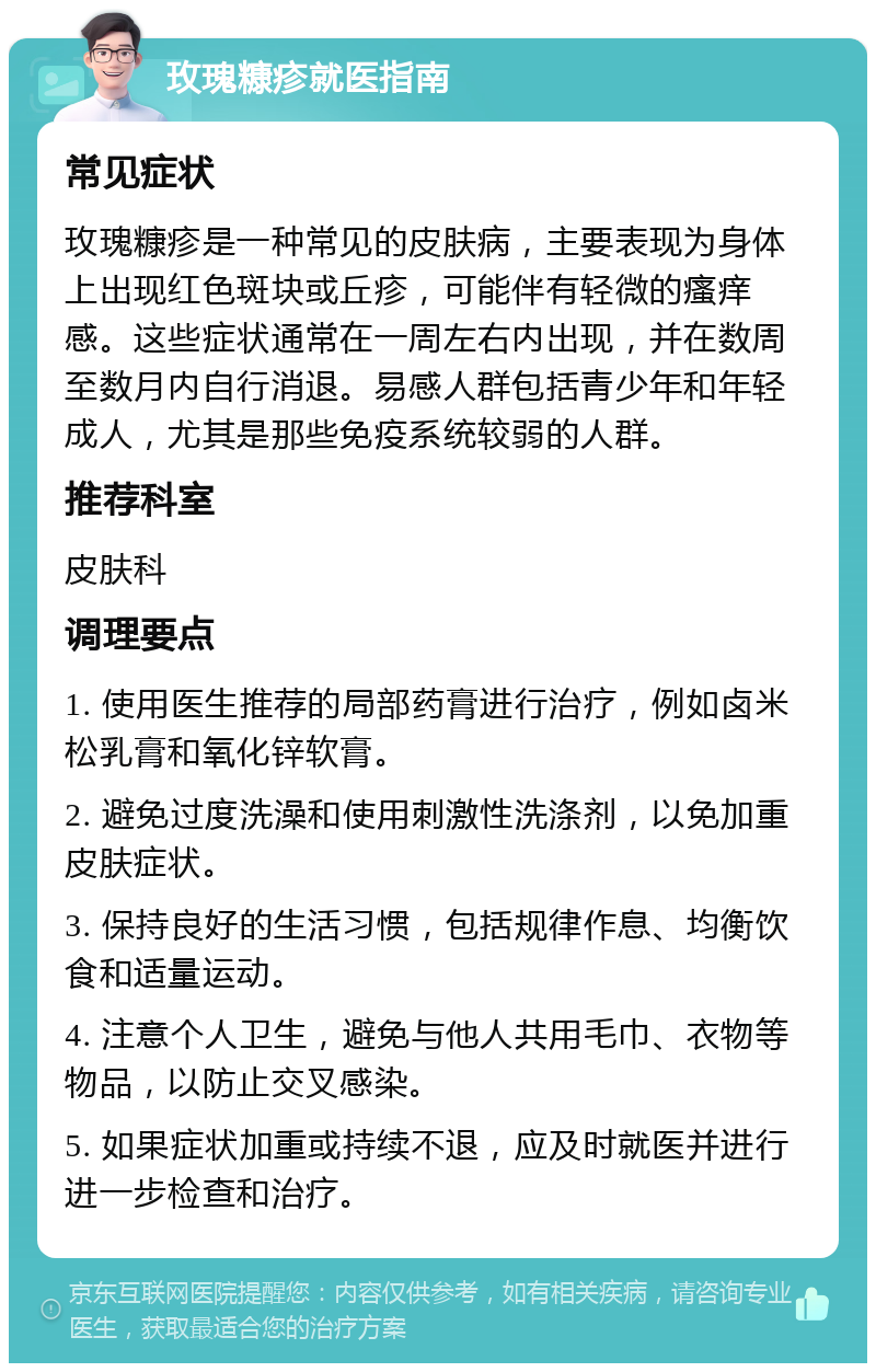 玫瑰糠疹就医指南 常见症状 玫瑰糠疹是一种常见的皮肤病，主要表现为身体上出现红色斑块或丘疹，可能伴有轻微的瘙痒感。这些症状通常在一周左右内出现，并在数周至数月内自行消退。易感人群包括青少年和年轻成人，尤其是那些免疫系统较弱的人群。 推荐科室 皮肤科 调理要点 1. 使用医生推荐的局部药膏进行治疗，例如卤米松乳膏和氧化锌软膏。 2. 避免过度洗澡和使用刺激性洗涤剂，以免加重皮肤症状。 3. 保持良好的生活习惯，包括规律作息、均衡饮食和适量运动。 4. 注意个人卫生，避免与他人共用毛巾、衣物等物品，以防止交叉感染。 5. 如果症状加重或持续不退，应及时就医并进行进一步检查和治疗。