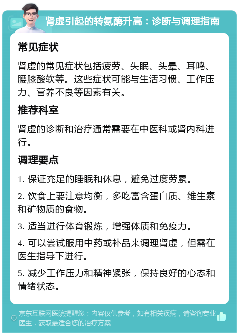 肾虚引起的转氨酶升高：诊断与调理指南 常见症状 肾虚的常见症状包括疲劳、失眠、头晕、耳鸣、腰膝酸软等。这些症状可能与生活习惯、工作压力、营养不良等因素有关。 推荐科室 肾虚的诊断和治疗通常需要在中医科或肾内科进行。 调理要点 1. 保证充足的睡眠和休息，避免过度劳累。 2. 饮食上要注意均衡，多吃富含蛋白质、维生素和矿物质的食物。 3. 适当进行体育锻炼，增强体质和免疫力。 4. 可以尝试服用中药或补品来调理肾虚，但需在医生指导下进行。 5. 减少工作压力和精神紧张，保持良好的心态和情绪状态。