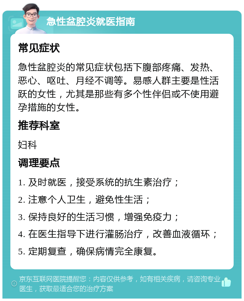 急性盆腔炎就医指南 常见症状 急性盆腔炎的常见症状包括下腹部疼痛、发热、恶心、呕吐、月经不调等。易感人群主要是性活跃的女性，尤其是那些有多个性伴侣或不使用避孕措施的女性。 推荐科室 妇科 调理要点 1. 及时就医，接受系统的抗生素治疗； 2. 注意个人卫生，避免性生活； 3. 保持良好的生活习惯，增强免疫力； 4. 在医生指导下进行灌肠治疗，改善血液循环； 5. 定期复查，确保病情完全康复。