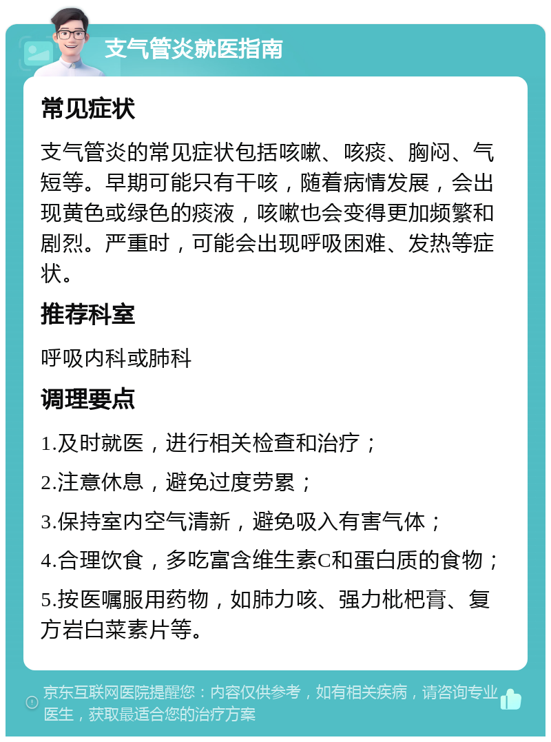 支气管炎就医指南 常见症状 支气管炎的常见症状包括咳嗽、咳痰、胸闷、气短等。早期可能只有干咳，随着病情发展，会出现黄色或绿色的痰液，咳嗽也会变得更加频繁和剧烈。严重时，可能会出现呼吸困难、发热等症状。 推荐科室 呼吸内科或肺科 调理要点 1.及时就医，进行相关检查和治疗； 2.注意休息，避免过度劳累； 3.保持室内空气清新，避免吸入有害气体； 4.合理饮食，多吃富含维生素C和蛋白质的食物； 5.按医嘱服用药物，如肺力咳、强力枇杷膏、复方岩白菜素片等。