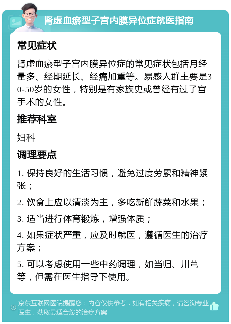 肾虚血瘀型子宫内膜异位症就医指南 常见症状 肾虚血瘀型子宫内膜异位症的常见症状包括月经量多、经期延长、经痛加重等。易感人群主要是30-50岁的女性，特别是有家族史或曾经有过子宫手术的女性。 推荐科室 妇科 调理要点 1. 保持良好的生活习惯，避免过度劳累和精神紧张； 2. 饮食上应以清淡为主，多吃新鲜蔬菜和水果； 3. 适当进行体育锻炼，增强体质； 4. 如果症状严重，应及时就医，遵循医生的治疗方案； 5. 可以考虑使用一些中药调理，如当归、川芎等，但需在医生指导下使用。