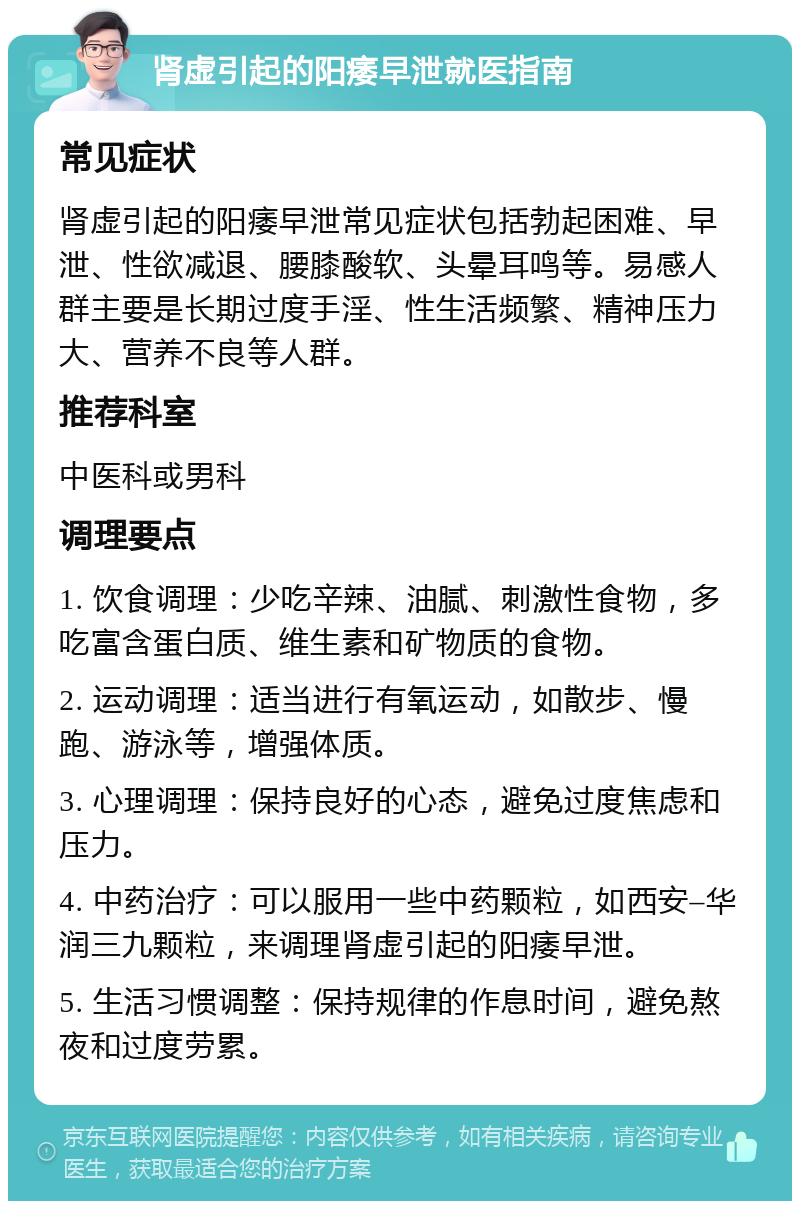 肾虚引起的阳痿早泄就医指南 常见症状 肾虚引起的阳痿早泄常见症状包括勃起困难、早泄、性欲减退、腰膝酸软、头晕耳鸣等。易感人群主要是长期过度手淫、性生活频繁、精神压力大、营养不良等人群。 推荐科室 中医科或男科 调理要点 1. 饮食调理：少吃辛辣、油腻、刺激性食物，多吃富含蛋白质、维生素和矿物质的食物。 2. 运动调理：适当进行有氧运动，如散步、慢跑、游泳等，增强体质。 3. 心理调理：保持良好的心态，避免过度焦虑和压力。 4. 中药治疗：可以服用一些中药颗粒，如西安–华润三九颗粒，来调理肾虚引起的阳痿早泄。 5. 生活习惯调整：保持规律的作息时间，避免熬夜和过度劳累。