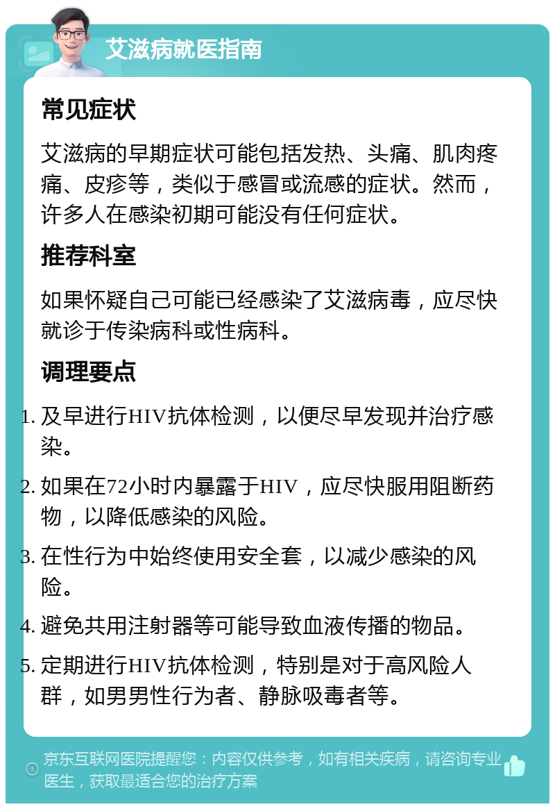 艾滋病就医指南 常见症状 艾滋病的早期症状可能包括发热、头痛、肌肉疼痛、皮疹等，类似于感冒或流感的症状。然而，许多人在感染初期可能没有任何症状。 推荐科室 如果怀疑自己可能已经感染了艾滋病毒，应尽快就诊于传染病科或性病科。 调理要点 及早进行HIV抗体检测，以便尽早发现并治疗感染。 如果在72小时内暴露于HIV，应尽快服用阻断药物，以降低感染的风险。 在性行为中始终使用安全套，以减少感染的风险。 避免共用注射器等可能导致血液传播的物品。 定期进行HIV抗体检测，特别是对于高风险人群，如男男性行为者、静脉吸毒者等。