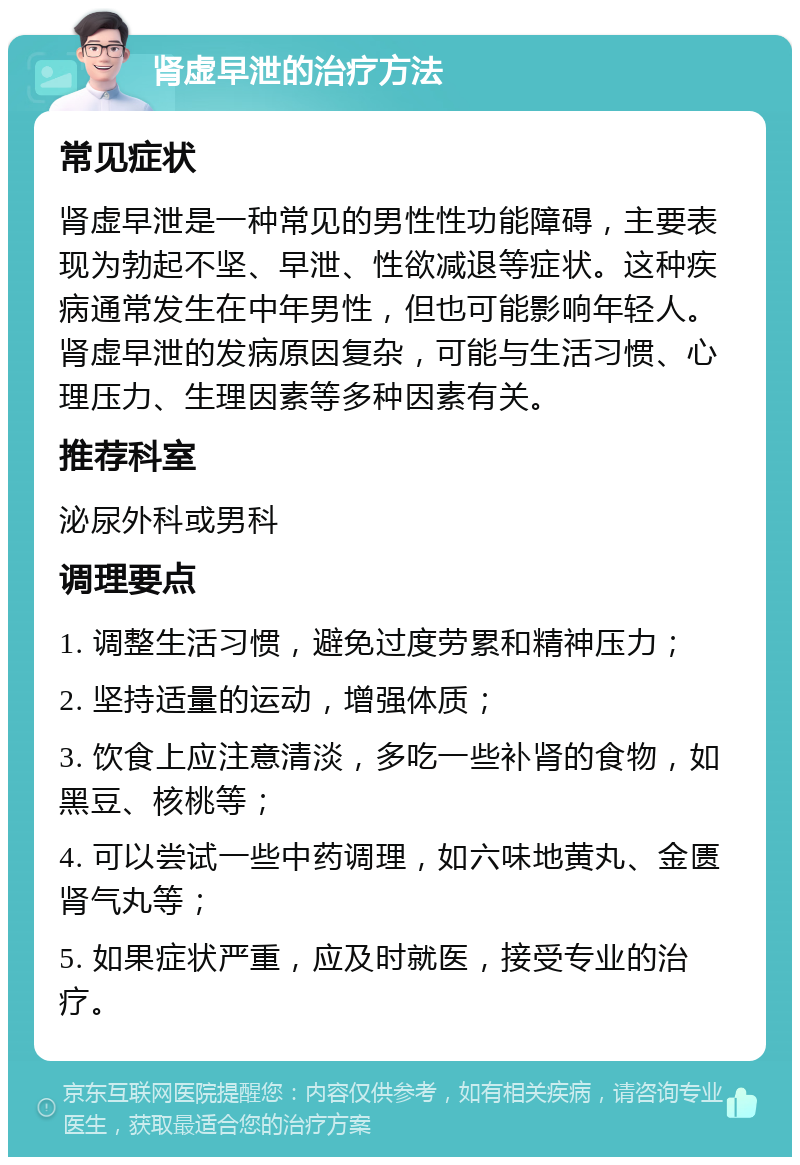 肾虚早泄的治疗方法 常见症状 肾虚早泄是一种常见的男性性功能障碍，主要表现为勃起不坚、早泄、性欲减退等症状。这种疾病通常发生在中年男性，但也可能影响年轻人。肾虚早泄的发病原因复杂，可能与生活习惯、心理压力、生理因素等多种因素有关。 推荐科室 泌尿外科或男科 调理要点 1. 调整生活习惯，避免过度劳累和精神压力； 2. 坚持适量的运动，增强体质； 3. 饮食上应注意清淡，多吃一些补肾的食物，如黑豆、核桃等； 4. 可以尝试一些中药调理，如六味地黄丸、金匮肾气丸等； 5. 如果症状严重，应及时就医，接受专业的治疗。