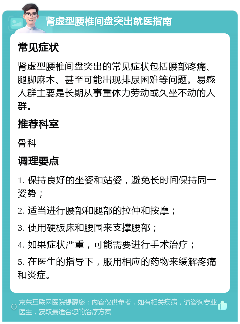 肾虚型腰椎间盘突出就医指南 常见症状 肾虚型腰椎间盘突出的常见症状包括腰部疼痛、腿脚麻木、甚至可能出现排尿困难等问题。易感人群主要是长期从事重体力劳动或久坐不动的人群。 推荐科室 骨科 调理要点 1. 保持良好的坐姿和站姿，避免长时间保持同一姿势； 2. 适当进行腰部和腿部的拉伸和按摩； 3. 使用硬板床和腰围来支撑腰部； 4. 如果症状严重，可能需要进行手术治疗； 5. 在医生的指导下，服用相应的药物来缓解疼痛和炎症。