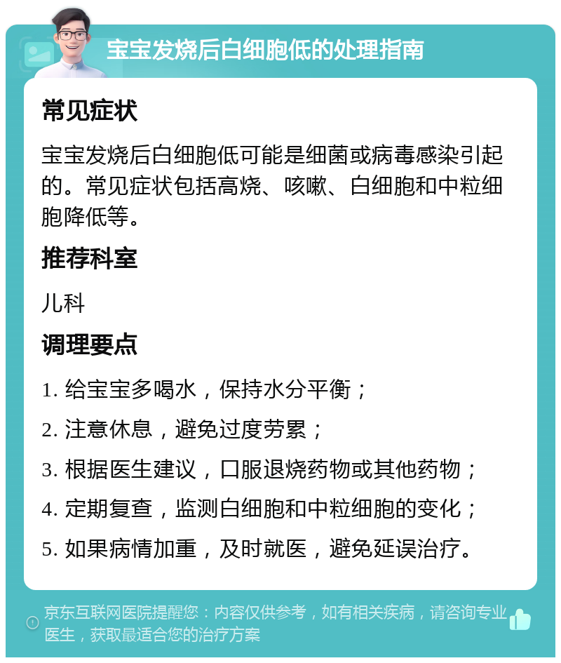 宝宝发烧后白细胞低的处理指南 常见症状 宝宝发烧后白细胞低可能是细菌或病毒感染引起的。常见症状包括高烧、咳嗽、白细胞和中粒细胞降低等。 推荐科室 儿科 调理要点 1. 给宝宝多喝水，保持水分平衡； 2. 注意休息，避免过度劳累； 3. 根据医生建议，口服退烧药物或其他药物； 4. 定期复查，监测白细胞和中粒细胞的变化； 5. 如果病情加重，及时就医，避免延误治疗。