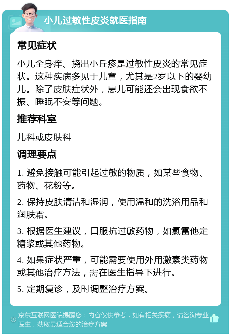 小儿过敏性皮炎就医指南 常见症状 小儿全身痒、挠出小丘疹是过敏性皮炎的常见症状。这种疾病多见于儿童，尤其是2岁以下的婴幼儿。除了皮肤症状外，患儿可能还会出现食欲不振、睡眠不安等问题。 推荐科室 儿科或皮肤科 调理要点 1. 避免接触可能引起过敏的物质，如某些食物、药物、花粉等。 2. 保持皮肤清洁和湿润，使用温和的洗浴用品和润肤霜。 3. 根据医生建议，口服抗过敏药物，如氯雷他定糖浆或其他药物。 4. 如果症状严重，可能需要使用外用激素类药物或其他治疗方法，需在医生指导下进行。 5. 定期复诊，及时调整治疗方案。