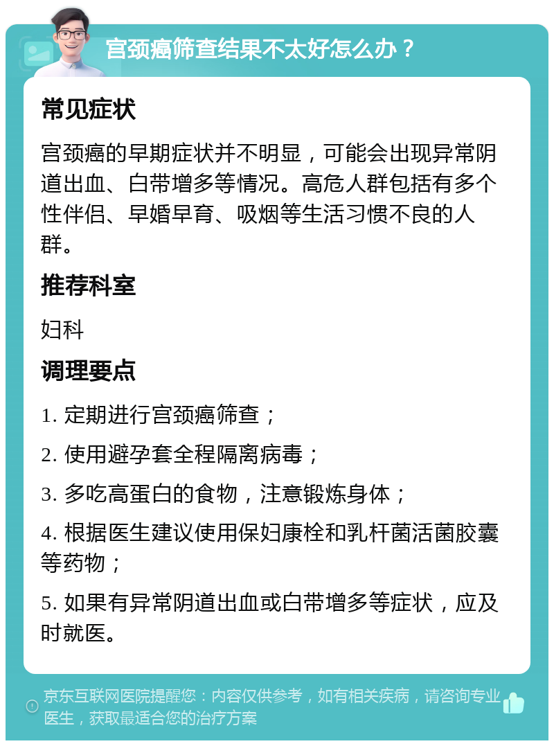 宫颈癌筛查结果不太好怎么办？ 常见症状 宫颈癌的早期症状并不明显，可能会出现异常阴道出血、白带增多等情况。高危人群包括有多个性伴侣、早婚早育、吸烟等生活习惯不良的人群。 推荐科室 妇科 调理要点 1. 定期进行宫颈癌筛查； 2. 使用避孕套全程隔离病毒； 3. 多吃高蛋白的食物，注意锻炼身体； 4. 根据医生建议使用保妇康栓和乳杆菌活菌胶囊等药物； 5. 如果有异常阴道出血或白带增多等症状，应及时就医。