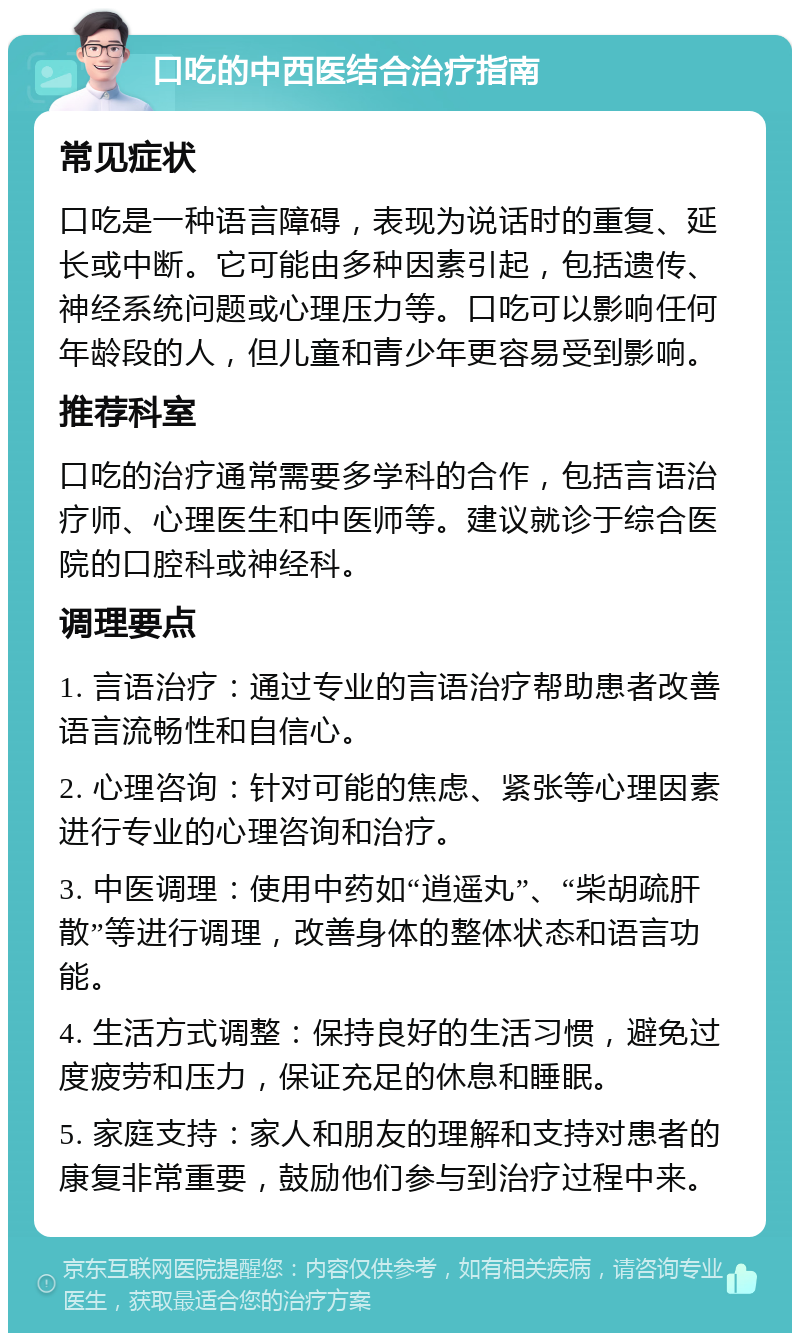 口吃的中西医结合治疗指南 常见症状 口吃是一种语言障碍，表现为说话时的重复、延长或中断。它可能由多种因素引起，包括遗传、神经系统问题或心理压力等。口吃可以影响任何年龄段的人，但儿童和青少年更容易受到影响。 推荐科室 口吃的治疗通常需要多学科的合作，包括言语治疗师、心理医生和中医师等。建议就诊于综合医院的口腔科或神经科。 调理要点 1. 言语治疗：通过专业的言语治疗帮助患者改善语言流畅性和自信心。 2. 心理咨询：针对可能的焦虑、紧张等心理因素进行专业的心理咨询和治疗。 3. 中医调理：使用中药如“逍遥丸”、“柴胡疏肝散”等进行调理，改善身体的整体状态和语言功能。 4. 生活方式调整：保持良好的生活习惯，避免过度疲劳和压力，保证充足的休息和睡眠。 5. 家庭支持：家人和朋友的理解和支持对患者的康复非常重要，鼓励他们参与到治疗过程中来。